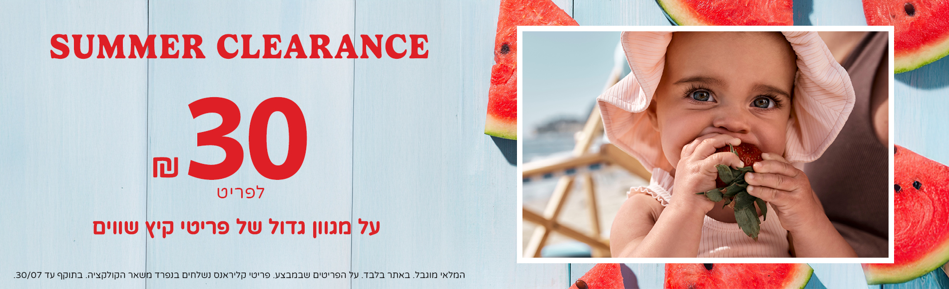 סאמר קליראנס- 30 שח לפריט מגוון ענק של פריטים באתר בלבד. בתוקף עד 30/7 סאמר קליראנס- 30 שח לפריט מגוון ענק של פריטים באתר בלבד. בתוקף עד 30/7